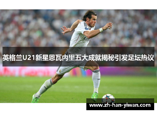 英格兰U21新星恩瓦内里五大成就揭秘引发足坛热议