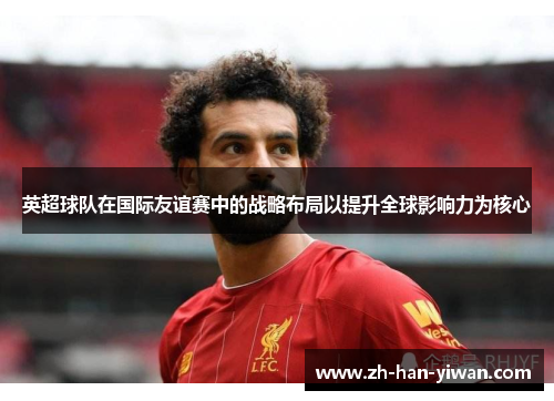 英超球队在国际友谊赛中的战略布局以提升全球影响力为核心