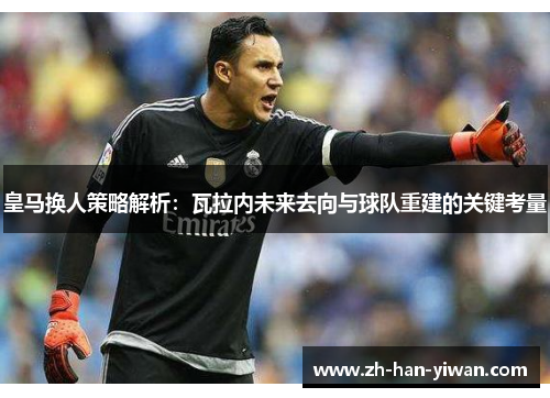 皇马换人策略解析：瓦拉内未来去向与球队重建的关键考量