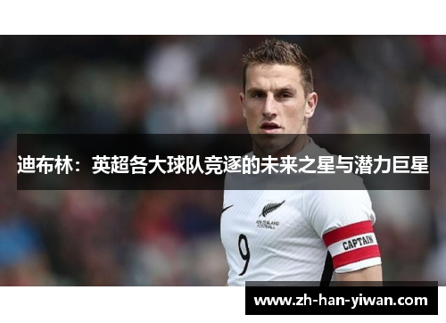 迪布林:英超各大球队竞逐的未来之星与潜力巨星 迪布林:英超各大球队竞逐的未来之星与潜力巨星