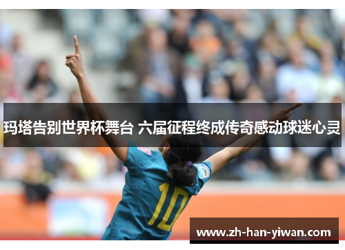 玛塔告别世界杯舞台 六届征程终成传奇感动球迷心灵 玛塔告别世界杯舞台 六届征程终成传奇感动球迷心灵