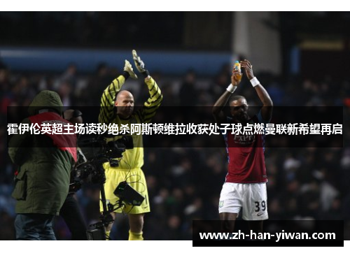 霍伊伦英超主场读秒绝杀阿斯顿维拉收获处子球点燃曼联新希望再启