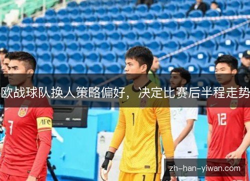 欧战球队换人策略偏好，决定比赛后半程走势